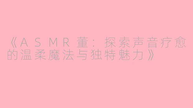 《ASMR董：探索声音疗愈的温柔魔法与独特魅力》
