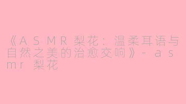 《ASMR梨花：温柔耳语与自然之美的治愈交响》-asmr梨花
