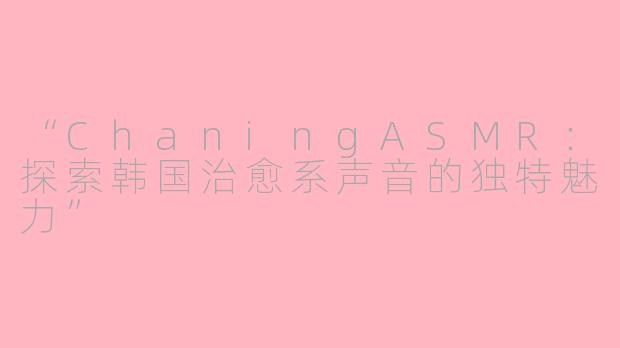 “ChaningASMR：探索韩国治愈系声音的独特魅力”