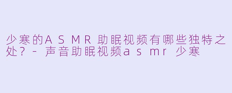 少寒的ASMR助眠视频有哪些独特之处？-声音助眠视频asmr少寒