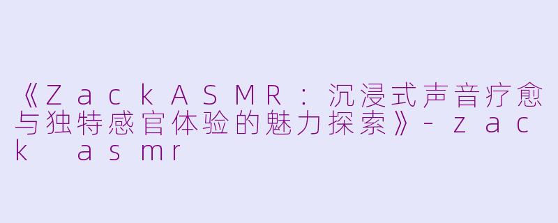 《ZackASMR：沉浸式声音疗愈与独特感官体验的魅力探索》-zack asmr