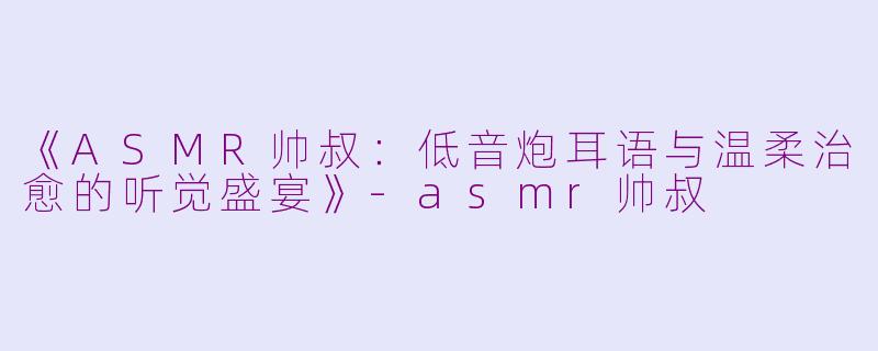 《ASMR帅叔：低音炮耳语与温柔治愈的听觉盛宴》-asmr帅叔