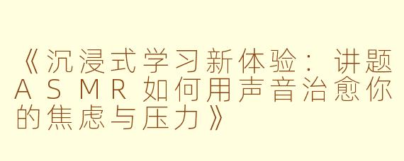 《沉浸式学习新体验：讲题ASMR如何用声音治愈你的焦虑与压力》