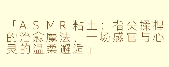 「ASMR粘土：指尖揉捏的治愈魔法，一场感官与心灵的温柔邂逅」
