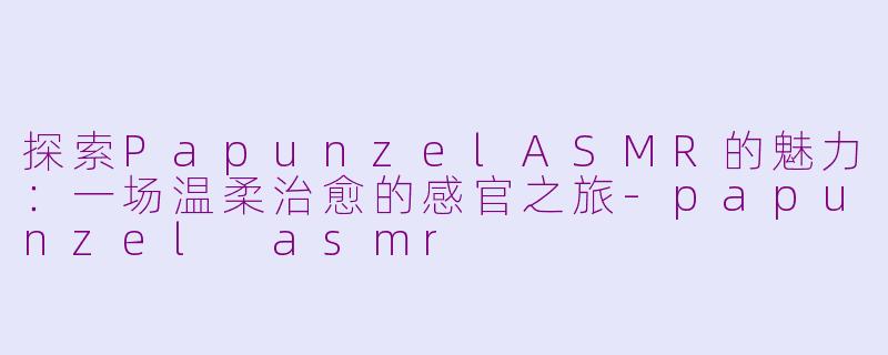 探索PapunzelASMR的魅力：一场温柔治愈的感官之旅-papunzel asmr
