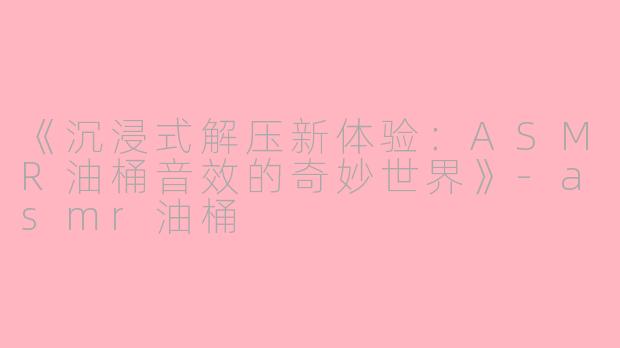 《沉浸式解压新体验：ASMR油桶音效的奇妙世界》-asmr油桶
