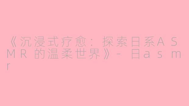 《沉浸式疗愈:探索日系ASMR的温柔世界》
