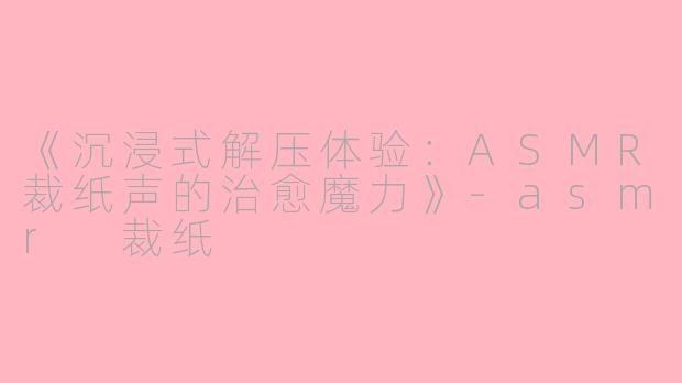 《沉浸式解压体验：ASMR裁纸声的治愈魔力》-asmr 裁纸