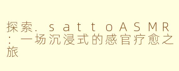 探索.sattoASMR：一场沉浸式的感官疗愈之旅