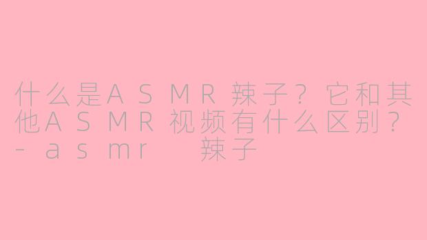 什么是ASMR辣子？它和其他ASMR视频有什么区别？-asmr 辣子