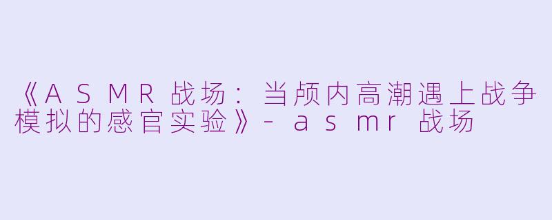 《ASMR战场：当颅内高潮遇上战争模拟的感官实验》-asmr战场