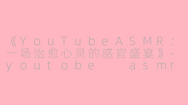 《YouTubeASMR：一场治愈心灵的感官盛宴》-youtobe  asmr