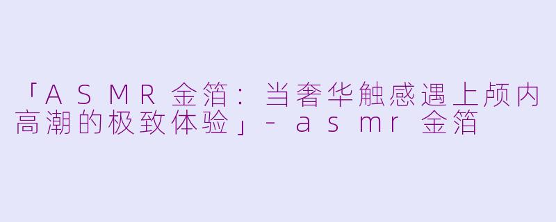 「ASMR金箔：当奢华触感遇上颅内高潮的极致体验」-asmr金箔