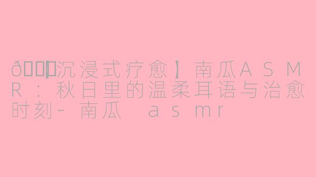 🎃【沉浸式疗愈】南瓜ASMR：秋日里的温柔耳语与治愈时刻-南瓜 asmr