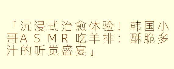 「沉浸式治愈体验！韩国小哥ASMR吃羊排：酥脆多汁的听觉盛宴」