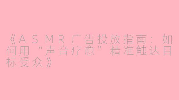 《ASMR广告投放指南：如何用“声音疗愈”精准触达目标受众》