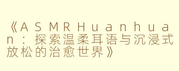 《ASMRHuanhuan：探索温柔耳语与沉浸式放松的治愈世界》