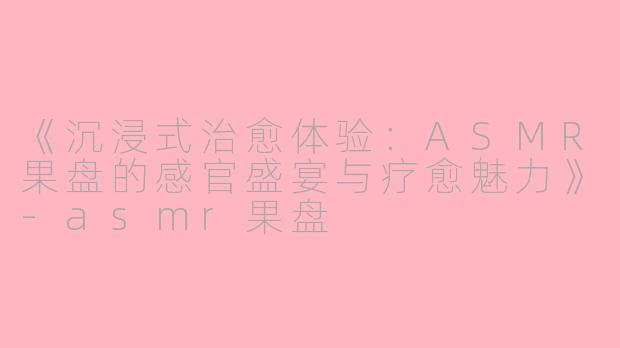 《沉浸式治愈体验：ASMR果盘的感官盛宴与疗愈魅力》-asmr果盘