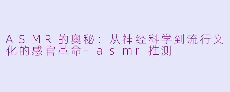 ASMR的奥秘：从神经科学到流行文化的感官革命-asmr推测