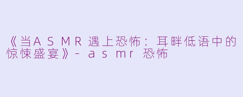《当ASMR遇上恐怖：耳畔低语中的惊悚盛宴》-asmr恐怖