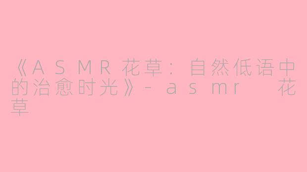 《ASMR花草：自然低语中的治愈时光》-asmr 花草