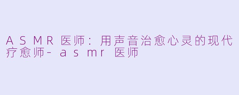ASMR医师：用声音治愈心灵的现代疗愈师-asmr医师