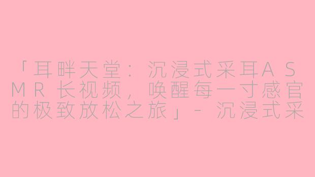 「耳畔天堂：沉浸式采耳ASMR长视频，唤醒每一寸感官的极致放松之旅」-沉浸式采耳asmr长视频