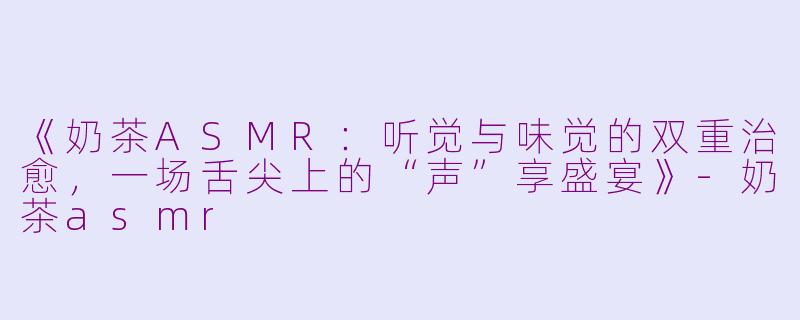 《奶茶ASMR：听觉与味觉的双重治愈，一场舌尖上的“声”享盛宴》-奶茶asmr