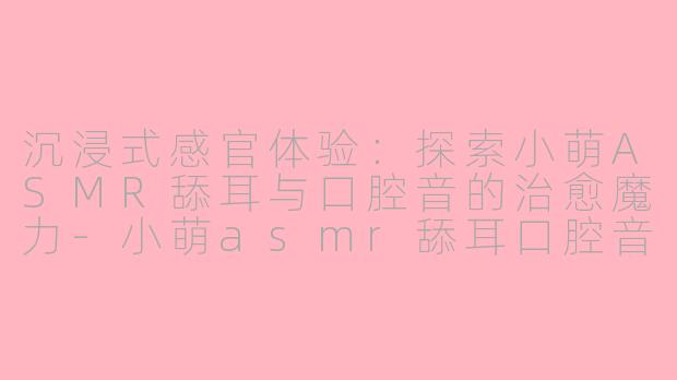 沉浸式感官体验：探索小萌ASMR舔耳与口腔音的治愈魔力-小萌asmr舔耳口腔音