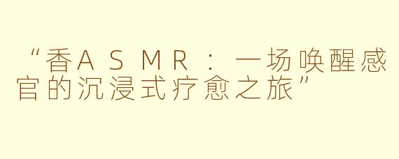 “香ASMR：一场唤醒感官的沉浸式疗愈之旅”