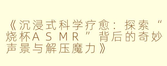 《沉浸式科学疗愈：探索“烧杯ASMR”背后的奇妙声景与解压魔力》