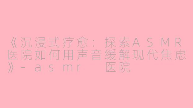 《沉浸式疗愈:探索ASMR医院如何用声音缓解现代焦虑》