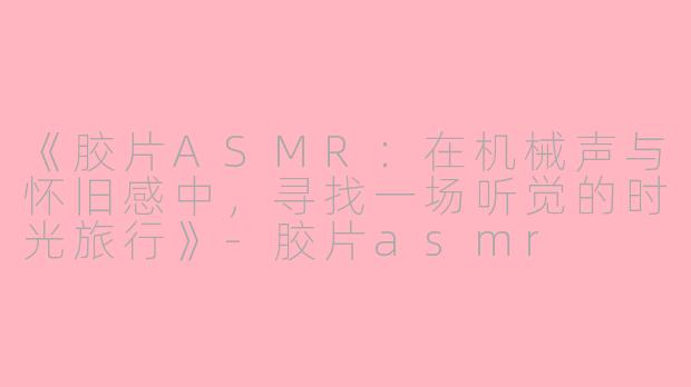 《胶片ASMR：在机械声与怀旧感中，寻找一场听觉的时光旅行》-胶片asmr