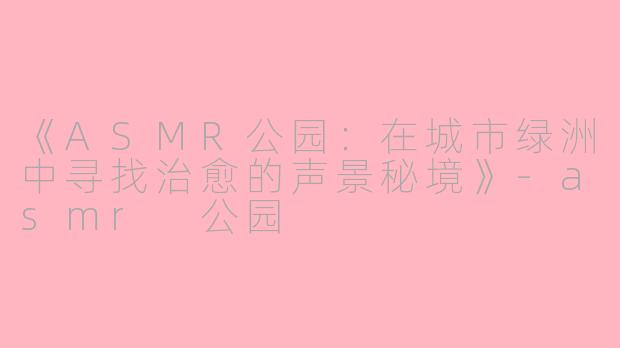 《ASMR公园：在城市绿洲中寻找治愈的声景秘境》-asmr 公园