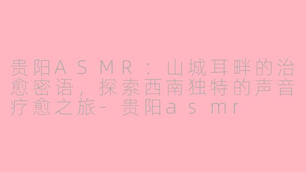 贵阳ASMR：山城耳畔的治愈密语，探索西南独特的声音疗愈之旅-贵阳asmr