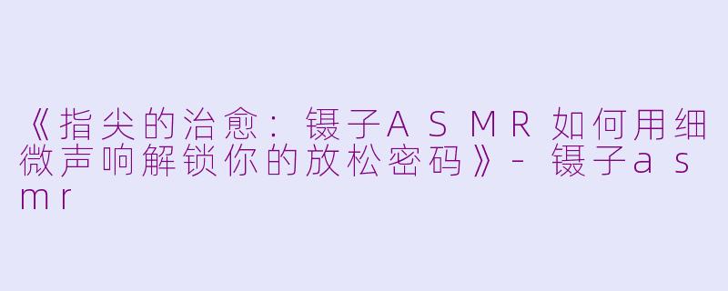 《指尖的治愈：镊子ASMR如何用细微声响解锁你的放松密码》-镊子asmr