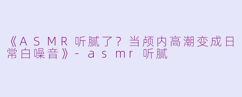 《ASMR听腻了？当颅内高潮变成日常白噪音》-asmr听腻