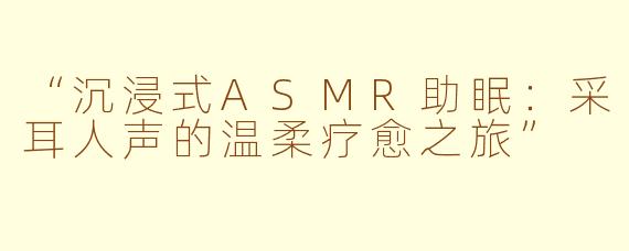 “沉浸式ASMR助眠：采耳人声的温柔疗愈之旅”