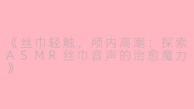 《丝巾轻触，颅内高潮：探索ASMR丝巾音声的治愈魔力》
