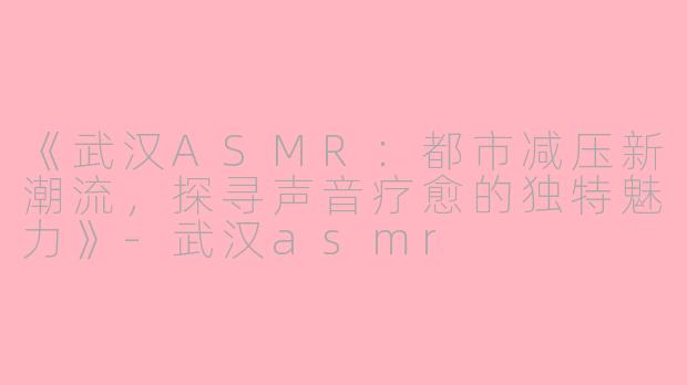 《武汉ASMR：都市减压新潮流，探寻声音疗愈的独特魅力》-武汉asmr