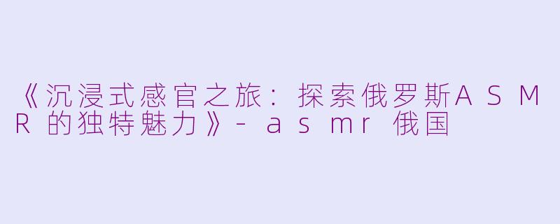 《沉浸式感官之旅：探索俄罗斯ASMR的独特魅力》-asmr俄国