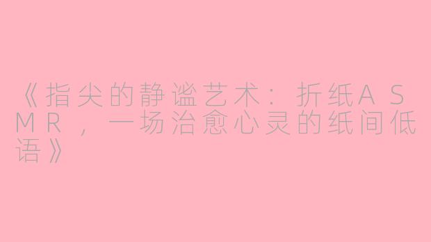 《指尖的静谧艺术：折纸ASMR，一场治愈心灵的纸间低语》