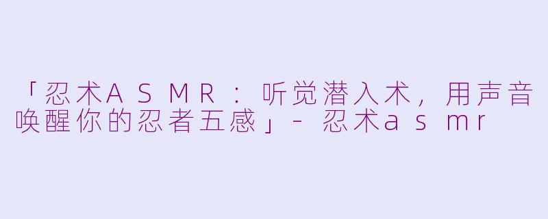「忍术ASMR：听觉潜入术，用声音唤醒你的忍者五感」-忍术asmr