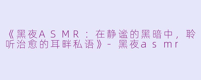 《黑夜ASMR：在静谧的黑暗中，聆听治愈的耳畔私语》-黑夜asmr