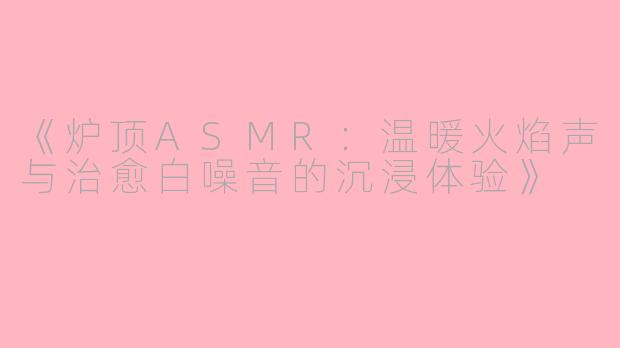 《炉顶ASMR：温暖火焰声与治愈白噪音的沉浸体验》
