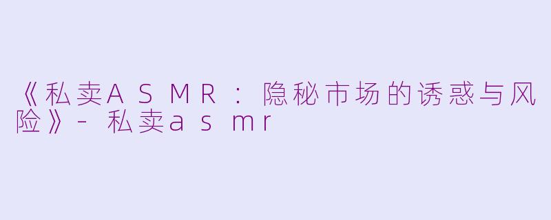 《私卖ASMR：隐秘市场的诱惑与风险》-私卖asmr