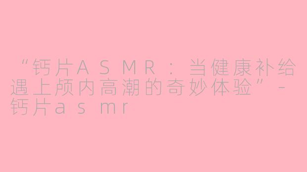 “钙片ASMR:当健康补给遇上颅内高潮的奇妙体验”