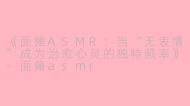《面瘫ASMR：当“无表情”成为治愈心灵的独特频率》-面瘫asmr