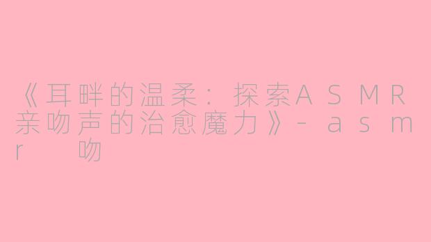 《耳畔的温柔：探索ASMR亲吻声的治愈魔力》-asmr 吻