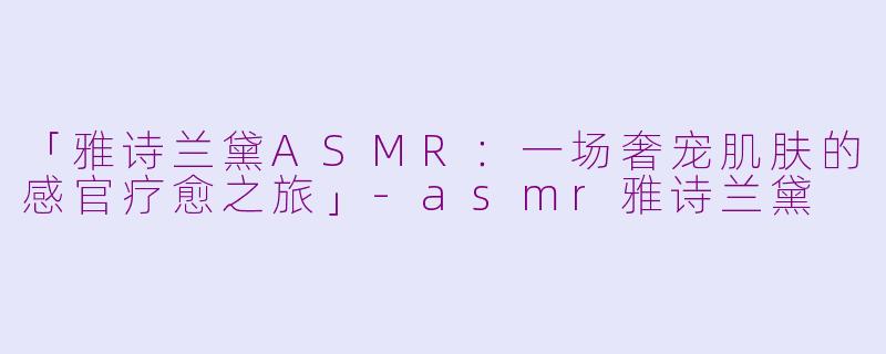 「雅诗兰黛ASMR：一场奢宠肌肤的感官疗愈之旅」-asmr雅诗兰黛